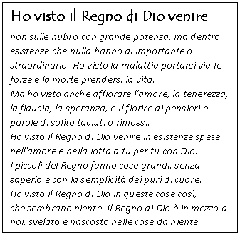 Casella di testo: Ho visto il Regno di Dio venire 
non sulle nubi o con grande potenza, ma dentro esistenze che nulla hanno di importante o straordinario. Ho visto la malattia portarsi via le forze e la morte prendersi la vita. 
Ma ho visto anche affiorare lamore, la tenerezza, la fiducia, la speranza, e il fiorire di pensieri e parole di solito taciuti o rimossi.
Ho visto il Regno di Dio venire in esistenze spese nellamore e nella lotta a tu per tu con Dio.
I piccoli del Regno fanno cose grandi, senza saperlo e con la semplicit dei puri di cuore.
Ho visto il Regno di Dio in queste cose cos, 
che sembrano niente. Il Regno di Dio  in mezzo a noi, svelato e nascosto nelle cose da niente.
